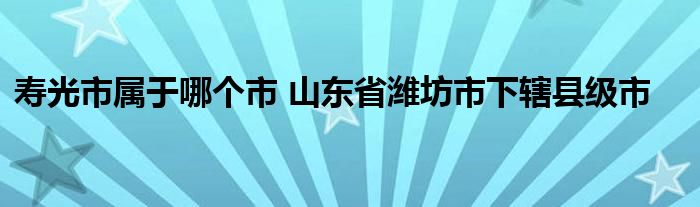 寿光市属于哪个市 山东省潍坊市下辖县级市
