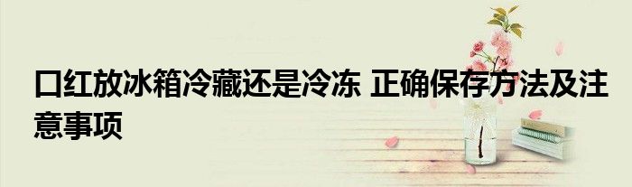 口红放冰箱冷藏还是冷冻 正确保存方法及注意事项